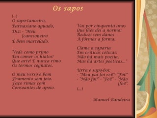 Os sapos (...) O sapo-tanoeiro,  Parnasiano aguado,  Diz: - "Meu  [cancioneiro É bem martelado. Vede como primo  Em comer os hiatos!  Que arte! E nunca rimo  Os termos cognatos.  O meu verso é bom  Frumento sem joio.  Faço rimas com  Consoantes de apoio.    Vai por cinquenta anos  Que lhes dei a norma:  Reduzi sem danos  A fôrmas a forma.  Clame a saparia  Em críticas céticas: Não há mais poesia,  Mas há artes poéticas..."  Urra o sapo-boi:  - "Meu pai foi rei!"- "Foi!"  - "Não foi!" - "Foi!" - "Não  [foi!".  (...) Manuel Bandeira 