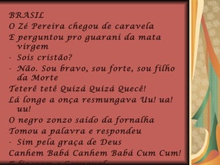 BRASIL O Zé Pereira chegou de caravela E perguntou pro guarani da mata virgem Sois cristão? Não. Sou bravo, sou forte, sou filho da Morte Teterê tetê Quizá Quizá Quecê! Lá longe a onça resmungava Uu! ua! uu! O negro zonzo saído da fornalha Tomou a palavra e respondeu Sim pela graça de Deus Canhem Babá Canhem Babá Cum Cum! E fizeram o Carnaval. 