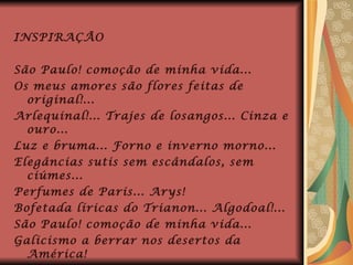 INSPIRAÇÃO São Paulo! comoção de minha vida... Os meus amores são flores feitas de original!... Arlequinal!... Trajes de losangos... Cinza e ouro... Luz e bruma... Forno e inverno morno... Elegâncias sutis sem escândalos, sem ciúmes... Perfumes de Paris... Arys! Bofetada líricas do Trianon... Algodoal!... São Paulo! comoção de minha vida... Galicismo a berrar nos desertos da América! 