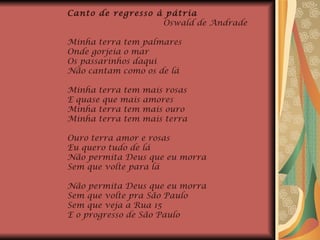 Canto de regresso à pátria  Oswald de Andrade Minha terra tem palmares Onde gorjeia o mar Os passarinhos daqui Não cantam como os de lá Minha terra tem mais rosas E quase que mais amores Minha terra tem mais ouro Minha terra tem mais terra Ouro terra amor e rosas Eu quero tudo de lá Não permita Deus que eu morra Sem que volte para lá Não permita Deus que eu morra Sem que volte pra São Paulo Sem que veja a Rua 15 E o progresso de São Paulo 