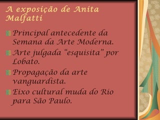 A exposição de Anita Malfatti Principal antecedente da Semana da Arte Moderna. Arte julgada “esquisita” por Lobato. Propagação da arte vanguardista. Eixo cultural muda do Rio para São Paulo. 