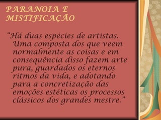 PARANOIA E MISTIFICAÇÃO “ Há duas espécies de artistas. Uma composta dos que veem normalmente as coisas e em consequência disso fazem arte pura, guardados os eternos ritmos da vida, e adotando para a concretização das emoções estéticas os processos clássicos dos grandes mestre.” 