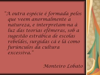 “ A outra espécie é formada pelos que veem anormalmente a natureza, e interpretam-na à luz das teorias efêmeras, sob a sugestão estrábica de escolas rebeldes, surgidas cá e lá como furúnculos da cultura excessiva.” Monteiro Lobato 