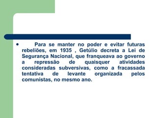   Para se manter no poder e evitar futuras rebeliões, em 1935 , Getúlio decreta a Lei de Segurança Nacional, que franqueava ao governo a repressão de quaisquer atividades consideradas subversivas, como a fracassada tentativa de levante organizada pelos comunistas, no mesmo ano. 