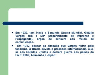 Em 1939, tem início a Segunda Guerra Mundial. Getúlio Vargas cria o DIP (Departamento de Imprensa e Propaganda), órgão de censura aos meios de comunicação. Em 1942, apesar da simpatia que Vargas nutria pelo fascismo, o Brasil, devido a pressões internacionais, alia-se aos Estados Unidos e declara guerra aos países do Eixo: Itália, Alemanha e Japão. 