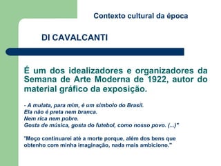 É um dos idealizadores e organizadores da Semana de Arte Moderna de 1922, autor do material gráfico da exposição.   DI   CAVALCANTI Contexto cultural da época -  A mulata, para mim, é um símbolo do Brasil.  Ela não é preta nem branca.  Nem rica nem pobre.  Gosta de música, gosta do futebol, como nosso povo. (...)"   " Moço continuarei até a morte porque, além dos bens que obtenho com minha imaginação, nada mais ambiciono." 