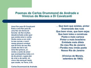 Poemas de Carlos Drummond de Andrade e Vinicius de Moraes a Di Cavalcanti ...  Que bom que existas, pintor Enamorado das ruas Que bom vivas, que bom sejas Que bom lutes e construas Poeta o mais carioca Pintor o mais brasileiro Entidade mais dileta Do meu Rio de Janeiro - Perdão meu irmão poeta Nosso Rio de Janeiro (Vinícius de Morais, setembro de 1963) Uma Flor para Di Cavalcanti Esta é uma flor para Di, uma flor em forma di- ferente: de flor-mulher, desabrochada onde quer que exista amor e verão. Verão como a cor cinti- la nas curvas, e sorri nesse púrpuro arrebol que Di tirou do seu Rio coado de mel e sol. Uma flor-pintura, zi- nindo o canto de amor que acompanhou toda a vi- da do pincel, o gozo-dor  de criar e de sentir, di- vina e tão sensual ração  que coube, na Terra, a Di. Carlos Drummond de Andrade 