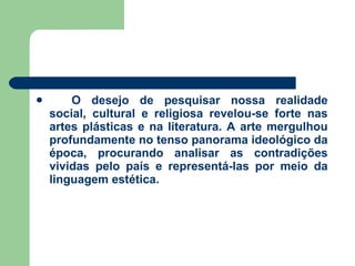O desejo de pesquisar nossa realidade social, cultural e religiosa revelou-se forte nas artes plásticas e na literatura. A arte mergulhou profundamente no tenso panorama ideológico da época, procurando analisar as contradições vividas pelo país e representá-las por meio da linguagem estética. 