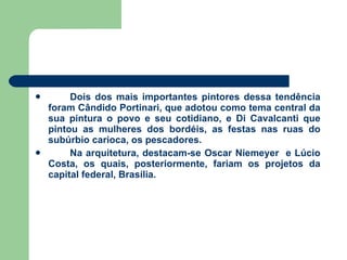 Dois dos mais importantes pintores dessa tendência foram Cândido Portinari, que adotou como tema central da sua pintura o povo e seu cotidiano, e Di Cavalcanti que pintou as mulheres dos bordéis, as festas nas ruas do subúrbio carioca, os pescadores.  Na arquitetura, destacam-se Oscar Niemeyer  e Lúcio Costa, os quais, posteriormente, fariam os projetos da capital federal, Brasília. 