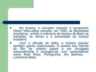 Na música, o inovador maestro e compositor Heitor Villa-Lobos compõe, em 1930, as  Bachianas brasileiras,  unindo à estrutura da música de Bach as melodias, os ritmos e a sonoridade da música brasileira. Com a difusão do rádio, a música popular também ganha repercussão. O samba dos morros do Rio de Janeiro passa a ser divulgado nacionalmente e consagra-se, com compositores como Noel Rosa, Pixinguinha, Ary Barroso,  Lamartine Babo. 