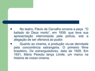 No teatro, Flávio de Carvalho encena a peça  “O bailado do Deus morto”, em 1939, que teve sua apresentação interrompida pela polícia, sob a alegação de ser ofensiva ao pudor. Quanto ao cinema, a produção viu-se derrotada pela concorrência estrangeira. O primeiro filme brasileiro,  Os estranguladores , data de 1929. Em 1931, Mário Peixoto lança  Limite , um marco na história de nosso cinema.  