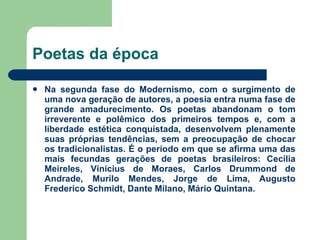 Poetas da época Na segunda fase do Modernismo, com o surgimento de uma nova geração de autores, a poesia entra numa fase de grande amadurecimento. Os poetas abandonam o tom irreverente e polêmico dos primeiros tempos e, com a liberdade estética conquistada, desenvolvem plenamente suas próprias tendências, sem a preocupação de chocar os tradicionalistas. É o período em que se afirma uma das mais fecundas gerações de poetas brasileiros: Cecília Meireles, Vinícius de Moraes, Carlos Drummond de Andrade, Murilo Mendes, Jorge de Lima, Augusto Frederico Schmidt, Dante Milano, Mário Quintana.  