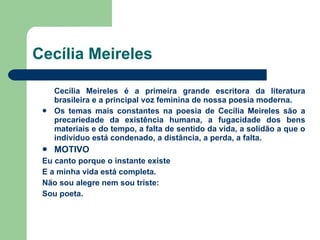 Cecília Meireles Cecília Meireles é a primeira grande escritora da literatura brasileira e a principal voz feminina de nossa poesia moderna. Os temas mais constantes na poesia de Cecília Meireles são a precariedade da existência humana, a fugacidade dos bens materiais e do tempo, a falta de sentido da vida, a solidão a que o indivíduo está condenado, a distância, a perda, a falta. MOTIVO Eu canto porque o instante existe E a minha vida está completa. Não sou alegre nem sou triste: Sou poeta. 