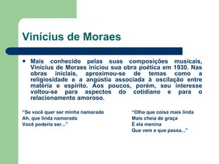 Vinícius de Moraes Mais conhecido pelas suas composições musicais, Vinícius de Moraes iniciou sua obra poética em 1930. Nas obras iniciais, aproximou-se de temas como a religiosidade e a angústia associada à oscilação entre matéria e espírito. Aos poucos, porém, seu interesse voltou-se para aspectos do cotidiano e para o relacionamento amoroso. “ Se você quer ser minha namorada “Olha que coisa mais linda Ah, que linda namorada Mais cheia de graça  Você poderia ser...” É ela menina Que vem e que passa...” 