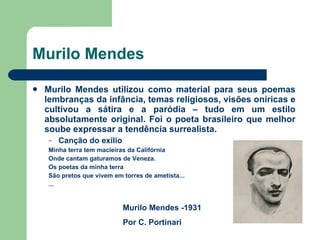 Murilo Mendes Murilo Mendes utilizou como material para seus poemas lembranças da infância, temas religiosos, visões oníricas e cultivou a sátira e a paródia – tudo em um estilo absolutamente original. Foi o poeta brasileiro que melhor soube expressar a tendência surrealista. Canção do exílio Minha terra tem macieiras da Califórnia Onde cantam gaturamos de Veneza. Os poetas da minha terra São pretos que vivem em torres de ametista... ... Murilo Mendes -1931 Por C. Portinari 