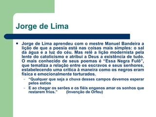 Jorge de Lima Jorge de Lima aprendeu com o mestre Manuel Bandeira a lição de que a poesia está nas coisas mais simples: o sal da água e a luz do céu. Mas relê a lição modernista pela lente do catolicismo e atribui a Deus a existência de tudo. O mais conhecido de seus poemas é “Essa Negra Fulô”, que tematiza a relação entre os escravos e seus senhores, estabelecendo uma crítica à maneira como os negros eram física e emocionalmente torturados. “ Qualquer que seja a chuva desses campos devemos esperar pelos estios E ao chegar os serões e os fiéis enganos amar os sonhos que restarem frios.”  (Invenção de Orfeu) 