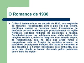 O Romance de 1930 O Brasil testemunhou, na década de 1930, uma explosão do romance. Preocupados com o país em que viviam, escritores usaram a narrativa como instrumento de denúncia de uma realidade que, principalmente na região Nordeste, condena milhares de brasileiros à miséria. Caracterizavam-se por adotarem uma visão crítica das relações sociais e, todos se integram, num sentido amplo, ao regionalismo, seja na base das áreas rurais e campesinas, seja na fixação de cenários urbanos, de subúrbios ou pequenas cidades. Em todas as vertentes, o que ressalta é o homem hostilizado pelo ambiente, pela terra, pela cidade, o homem devorado pelos problemas que o meio lhe impõe. 