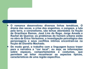 O romance desenvolveu diversas linhas temáticas. O drama das secas, a crise dos engenhos, o cangaço, a luta pela terra, o coronelismo, são temas abordados na ficção de Graciliano Ramos, José Lins do Rego, Jorge Amado e Rachel de Queiroz; os problemas do homem urbano estão na obra de Érico Veríssimo; a investigação psicológica das personagens e seus conflitos íntimos encontram-se na ficção de Dionélio Machado.  De modo geral, o trabalho com a linguagem busca trazer para a narrativa a “cor local”, ou seja, as informações sobre espaços, comportamentos e costumes, que permitem ao leitor reconhecer os aspectos típicos, característicos de uma região específica. 