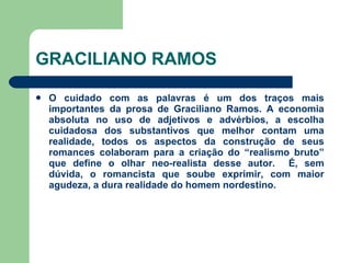 GRACILIANO RAMOS O cuidado com as palavras é um dos traços mais importantes da prosa de Graciliano Ramos. A economia absoluta no uso de adjetivos e advérbios, a escolha cuidadosa dos substantivos que melhor contam uma realidade, todos os aspectos da construção de seus romances colaboram para a criação do “realismo bruto” que define o olhar neo-realista desse autor.  É, sem dúvida, o romancista que soube exprimir, com maior agudeza, a dura realidade do homem nordestino.  