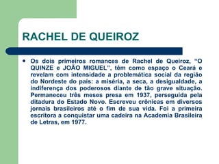 RACHEL DE QUEIROZ Os dois primeiros romances de Rachel de Queiroz, “O QUINZE e JOÃO MIGUEL”, têm como espaço o Ceará e revelam com intensidade a problemática social da região do Nordeste do país: a miséria, a seca, a desigualdade, a indiferença dos poderosos diante de tão grave situação. Permaneceu três meses presa em 1937, perseguida pela ditadura do Estado Novo. Escreveu crônicas em diversos jornais brasileiros até o fim de sua vida. Foi a primeira escritora a conquistar uma cadeira na Academia Brasileira de Letras, em 1977.  