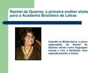 Rachel de Queiroz, a primeira mulher eleita para a Academia Brasileira de Letras Inserida no Modernismo, a prosa regionalista de Rachel de Queiroz retrata numa linguagem enxuta e viva, o Nordeste, mais especificamente, o Ceará. 