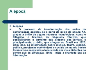 A época A época O processo de transformação dos meios de comunicação acelerou-se a partir do início do século XX, graças à união de alguns recursos tecnológicos, como o telégrafo, o telefone, as máquinas rotativas, que possibilitaram o aumento das tiragens dos jornais, e principalmente o rádio, que chegou ao Brasil em 1923. Com isso, as informações sobre música, teatro, cinema, política, problemas econômicos e sociais do mundo inteiro tornaram-se acessíveis a locais cada vez mais distantes do centro que as divulgava. Tinha  início a chamada Era da Informação . 