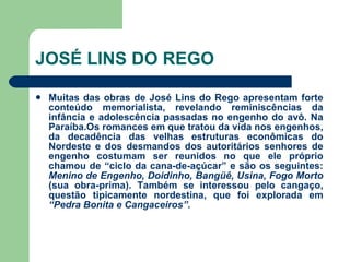 JOSÉ LINS DO REGO Muitas das obras de José Lins do Rego apresentam forte conteúdo memorialista, revelando reminiscências da infância e adolescência passadas no engenho do avô. Na Paraíba.Os romances em que tratou da vida nos engenhos, da decadência das velhas estruturas econômicas do Nordeste e dos desmandos dos autoritários senhores de engenho costumam ser reunidos no que ele próprio chamou de “ciclo da cana-de-açúcar” e são os seguintes:  Menino de Engenho, Doidinho, Bangüê, Usina, Fogo Morto  (sua obra-prima). Também se interessou pelo cangaço, questão tipicamente nordestina, que foi explorada em  “Pedra Bonita e Cangaceiros”.   