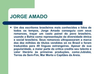 JORGE AMADO Um dos escritores brasileiros mais conhecidos e lidos de todos os tempos, Jorge Amado conseguiu com seus romances, traçar um vasto painel do povo brasileiro, usando a Bahia como representação da diversidade étnica e social brasileira. Seus romances ultrapassaram a marca dos dez milhões de títulos vendidos só no Brasil e foram traduzidos para 49 línguas estrangeiras. Apesar de sua popularidade, a maior parte da crítica credita seu talento e valor literário às primeiras produções, como:Jubiabá, Terras do Sem-Fim, Mar Morto e Capitães da Areia. 
