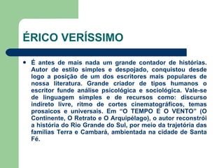 ÉRICO VERÍSSIMO É antes de mais nada um grande contador de histórias. Autor de estilo simples e despojado, conquistou desde logo a posição de um dos escritores mais populares de nossa literatura. Grande criador de tipos humanos o escritor funde análise psicológica e sociológica. Vale-se de linguagem simples e de recursos como: discurso indireto livre, ritmo de cortes cinematográficos, temas prosaicos e universais. Em “O TEMPO E O VENTO” (O Continente, O Retrato e O Arquipélago), o autor reconstrói a história do Rio Grande do Sul, por meio da trajetória das famílias Terra e Cambará, ambientada na cidade de Santa Fé.  