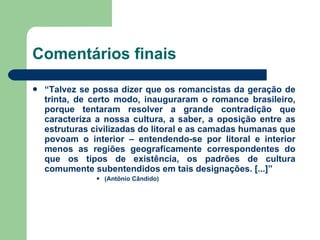 Comentários finais “ Talvez se possa dizer que os romancistas da geração de trinta, de certo modo, inauguraram o romance brasileiro, porque tentaram resolver a grande contradição que caracteriza a nossa cultura, a saber, a oposição entre as estruturas civilizadas do litoral e as camadas humanas que povoam o interior – entendendo-se por litoral e interior menos as regiões geograficamente correspondentes do que os tipos de existência, os padrões de cultura comumente subentendidos em tais designações. [...]” (Antônio Cândido) 