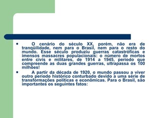 O cenário do século XX, porém, não era de tranqüilidade, nem para o Brasil, nem para o resto do mundo. Esse século produziu guerras catastróficas e imensos massacres populacionais: o número de mortos entre civis e militares, de 1914 a 1945, período que compreende as duas grandes guerras, ultrapassa os 100 milhões! A partir da década de 1920, o mundo passou a viver outro período histórico conturbado devido a uma série de transformações políticas e econômicas. Para o Brasil, são importantes os seguintes fatos:  