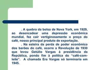 . A quebra da bolsa de Nova York, em 1929, ao desencadear uma depressão econômica mundial, fez cair vertiginosamente o preço do café, nosso principal produto de exportação. . Na esteira da perda de poder econômico dos barões do café, ocorre a Revolução de 1930 que levou Getúlio Vargas à presidência da República, pondo fim à política do “café-com-leite”.  A chamada Era Vargas só terminaria em 1945. 