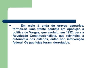   Em meio à onda de greves operárias, formou-se uma frente paulista em oposição à política de Vargas, que evoluiu, em 1932, para a Revolução Constitucionalista, que reivindica a autonomia dos estados, então sob intervenção federal. Os paulistas foram  derrotados. 