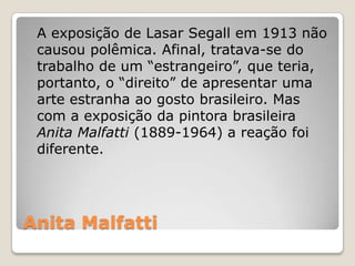 Anita Malfatti
A exposição de Lasar Segall em 1913 não
causou polêmica. Afinal, tratava-se do
trabalho de um “estrangeiro”, que teria,
portanto, o “direito” de apresentar uma
arte estranha ao gosto brasileiro. Mas
com a exposição da pintora brasileira
Anita Malfatti (1889-1964) a reação foi
diferente.
 