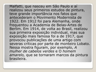 Malfatti, que nasceu em São Paulo e aí
realizou seus primeiros estudos de pintura,
teve grande importância nos fatos que
antecederam o Movimento Modernista de
1922. Em 1912 foi para Alemanha, onde
frequentou a Academia de Belas-Artes de
Berlim. Em 1914, de volta ao Brasil, realizou
sua primeira exposição individual, mas sua
exposição mais famosa foi a de 1917, que
provocou publicações de uma artigo com
severas críticas por parte de monteiro Lobato.
Nessa mostra figuram, por exemplo, A
mulher de cabelos verdes e O homem
amarelo, que se tornaram marcos da pintura
brasileira.
 