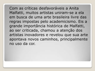 Com as críticas desfavoráveis a Anita
Malfatti, muitos artistas uniram-se a ela
em busca de uma arte brasileira livre das
regras impostas pelo academicismo. Eis a
grande importância histórica de Malfatti,
ao ser criticada, chamou a atenção dos
artistas inovadores e revelou que sua arte
apontava novos caminhos, principalmente
no uso da cor.
 
