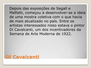 Di Cavalcanti
Depois das exposições de Segall e
Malfatti, começou a desenvolver-se a ideia
de uma mostra coletiva com o que havia
de mais atualizado no país. Entre os
artistas interessados nisso estava o pintor
Di Cavalcanti, um dos incentivadores da
Semana de Arte Moderna de 1922.
 