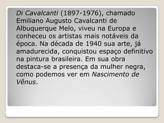 Di Cavalcanti (1897-1976), chamado
Emiliano Augusto Cavalcanti de
Albuquerque Melo, viveu na Europa e
conheceu os artistas mais notáveis da
época. Na década de 1940 sua arte, já
amadurecida, conquistou espaço definitivo
na pintura brasileira. Em sua obra
destaca-se a presença da mulher negra,
como podemos ver em Nascimento de
Vênus.
 