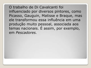 O trabalho de Di Cavalcanti foi
influenciado por diversos pintores, como
Picasso, Gauguin, Matisse e Braque, mas
ele transformou essa influência em uma
produção muito pessoal, associada aos
temas nacionais. É assim, por exemplo,
em Pescadores.
 