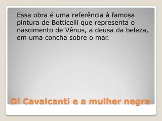 Di Cavalcanti e a mulher negra
Essa obra é uma referência à famosa
pintura de Botticelli que representa o
nascimento de Vênus, a deusa da beleza,
em uma concha sobre o mar.
 
