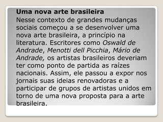 Uma nova arte brasileira
Nesse contexto de grandes mudanças
sociais começou a se desenvolver uma
nova arte brasileira, a princípio na
literatura. Escritores como Oswald de
Andrade, Menotti dell Picchia, Mário de
Andrade, os artistas brasileiros deveriam
ter como ponto de partida as raízes
nacionais. Assim, ele passou a expor nos
jornais suas ideias renovadoras e a
participar de grupos de artistas unidos em
torno de uma nova proposta para a arte
brasileira.
 