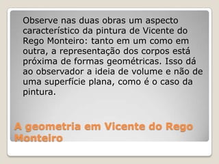 A geometria em Vicente do Rego
Monteiro
Observe nas duas obras um aspecto
característico da pintura de Vicente do
Rego Monteiro: tanto em um como em
outra, a representação dos corpos está
próxima de formas geométricas. Isso dá
ao observador a ideia de volume e não de
uma superfície plana, como é o caso da
pintura.
 