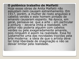 O polêmico trabalho de Malfatti
Hoje essas obras de Anita Malfatti não
assustam nem causam estranhamento. Em
1917, porém, a mulher de rosto anguloso e
cabelos verdes e este homem pintado de
amarelo causaram espanto. Na época, em
geral, pensava-se que a arte – em particular
a pintura – deveria imita a realidade. Um
pintor não poderia alguém com cabelos
verdes ou pele exageradamente amarela,
pois ninguém é assim na realidade. Essa foi
justamente uma das novidades trazidas pela
arte moderna: a ideia de que o artista deve
ter total liberdade de imaginação e não se
deixar limitar pela realidade.
 