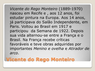 Vicente do Rego Monteiro
Vicente do Rego Monteiro (1889-1970)
nasceu em Recife e , aos 12 anos, foi
estudar pintura na Europa. Aos 14 anos,
já participava do Salão Independente, em
Paris. Voltou ao Brasil em 1917 e
participou da Semana de 1922. Depois
sua vida alternou-se entre a França e o
Brasil. Na França recebe críticas
favoráveis e teve obras adquiridas por
importantes Menino e ovelha e Atirador de
arco.
 