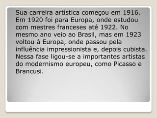 Sua carreira artística começou em 1916.
Em 1920 foi para Europa, onde estudou
com mestres franceses até 1922. No
mesmo ano veio ao Brasil, mas em 1923
voltou à Europa, onde passou pela
influência impressionista e, depois cubista.
Nessa fase ligou-se a importantes artistas
do modernismo europeu, como Picasso e
Brancusi.
 