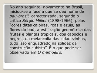 No ano seguinte, novamente no Brasil,
iniciou-se a fase a que se deu nome de
pau-brasil, caracterizada, segundo o
crítico Sérgio Milliet (1898-1966), pelas
“cores ditas caipiras, roas e azuis, as
flores do baú, a estilização geométrica das
frutas e plantas tropicais, dos caboclos e
negros, da melancolia das cidadezinhas,
tudo isso enquadrado na solidez da
construção cubista”. É o que pode ser
observado em O mamoeiro.
 