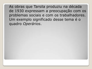 As obras que Tarsila produziu na década
de 1930 expressam a preocupação com os
problemas sociais e com os trabalhadores.
Um exemplo significado desse tema é o
quadro Operários.
 