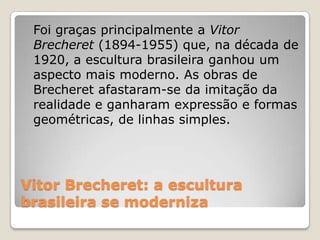 Vitor Brecheret: a escultura
brasileira se moderniza
Foi graças principalmente a Vitor
Brecheret (1894-1955) que, na década de
1920, a escultura brasileira ganhou um
aspecto mais moderno. As obras de
Brecheret afastaram-se da imitação da
realidade e ganharam expressão e formas
geométricas, de linhas simples.
 