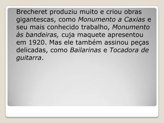 Brecheret produziu muito e criou obras
gigantescas, como Monumento a Caxias e
seu mais conhecido trabalho, Monumento
às bandeiras, cuja maquete apresentou
em 1920. Mas ele também assinou peças
delicadas, como Bailarinas e Tocadora de
guitarra.
 
