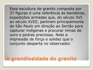 A grandiosidade do granito
Essa escultura de granito composta por
37 figuras é uma referência às bandeiras,
expedições armadas que, do século XVI
ao século XVIII, partiram principalmente
de São Paulo em direção ao Sertão para
capturar indígenas e procurar minas de
ouro e pedras preciosas. Note a
impressão de força e solidez que o
conjunto desperta no observador.
 